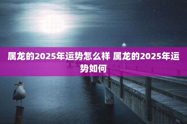 属龙的2025年运势怎么样 属龙的2025年运势如何