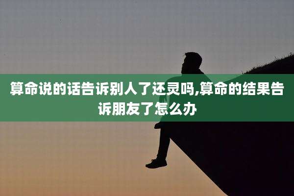 算命说的话告诉别人了还灵吗,算命的结果告诉朋友了怎么办