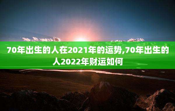 70年出生的人在2021年的运势,70年出生的人2022年财运如何