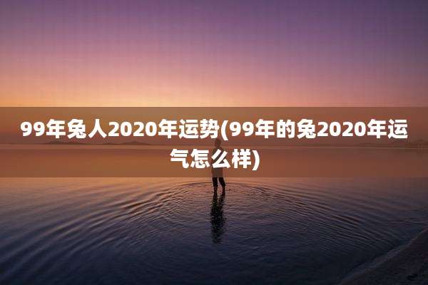 99年兔人2020年运势(99年的兔2020年运气怎么样)