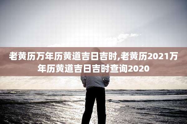 老黄历万年历黄道吉日吉时,老黄历2021万年历黄道吉日吉时查询2020