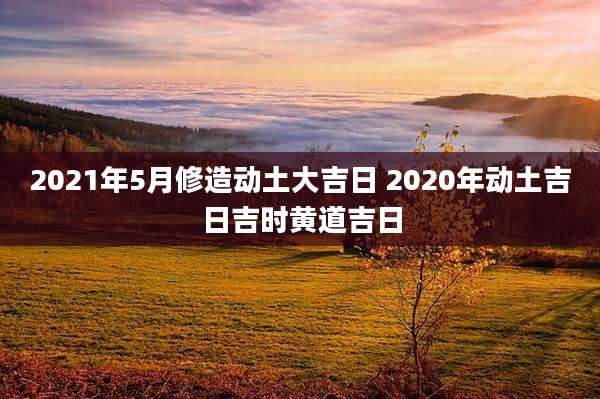 2021年5月修造动土大吉日 2020年动土吉日吉时黄道吉日