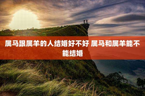属马跟属羊的人结婚好不好 属马和属羊能不能结婚