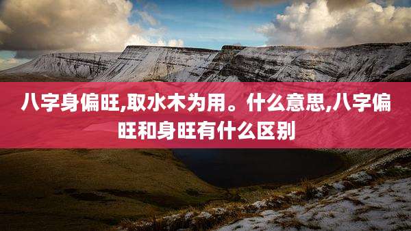 八字身偏旺,取水木为用。什么意思,八字偏旺和身旺有什么区别
