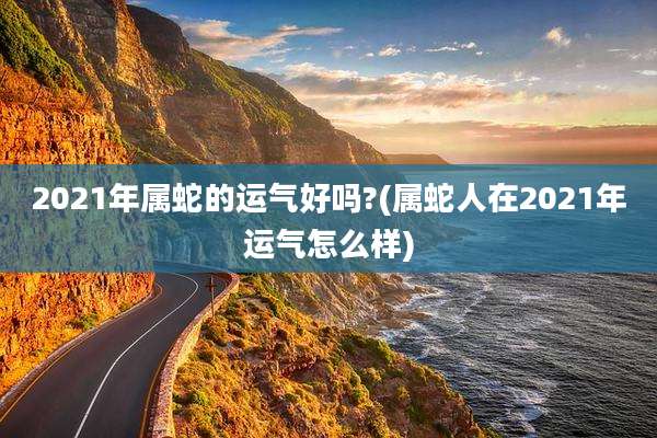 2021年属蛇的运气好吗?(属蛇人在2021年运气怎么样)