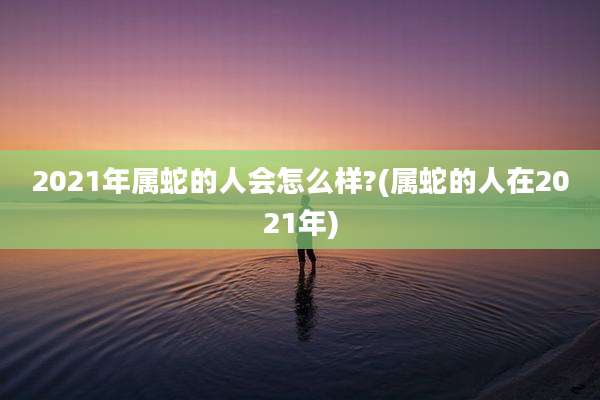 2021年属蛇的人会怎么样?(属蛇的人在2021年)