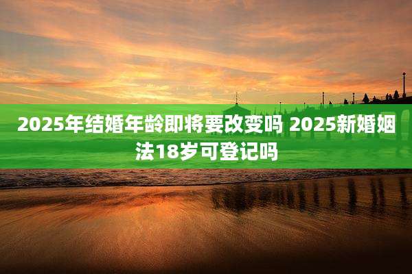 2025年结婚年龄即将要改变吗 2025新婚姻法18岁可登记吗