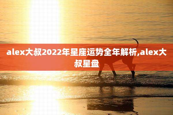 alex大叔2022年星座运势全年解析,alex大叔星盘