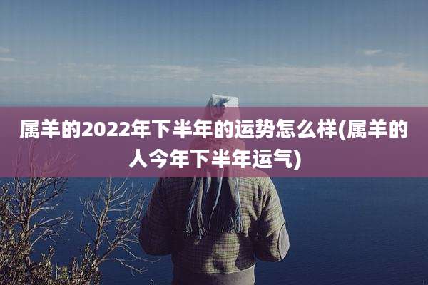 属羊的2022年下半年的运势怎么样(属羊的人今年下半年运气)