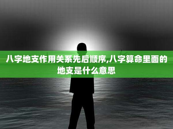 八字地支作用关系先后顺序,八字算命里面的地支是什么意思