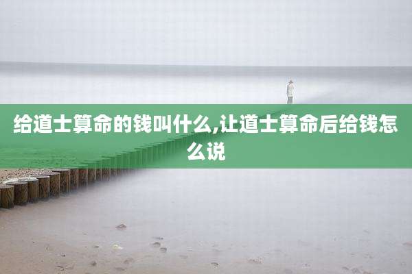 给道士算命的钱叫什么,让道士算命后给钱怎么说