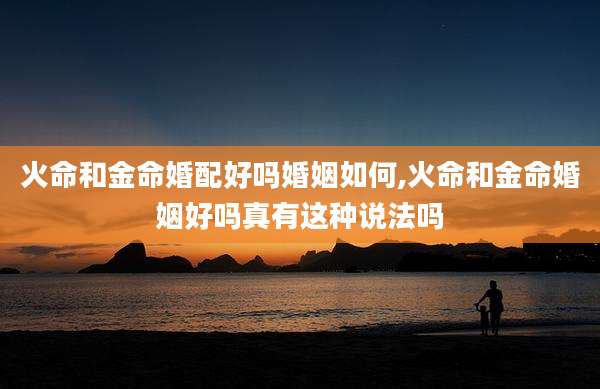 火命和金命婚配好吗婚姻如何,火命和金命婚姻好吗真有这种说法吗