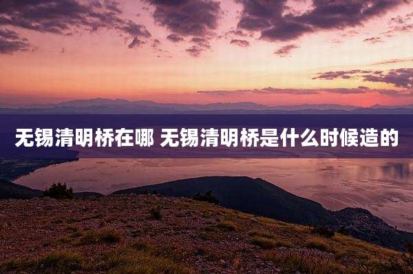 无锡清明桥在哪 无锡清明桥是什么时候造的