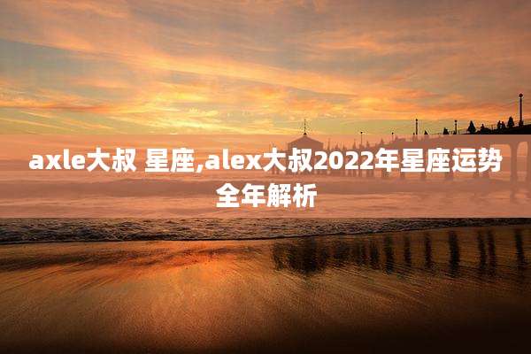 axle大叔 星座,alex大叔2022年星座运势全年解析