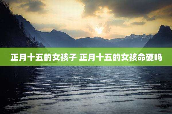 正月十五的女孩子 正月十五的女孩命硬吗