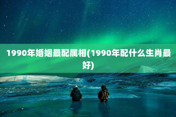 1990年婚姻最配属相(1990年配什么生肖最好)