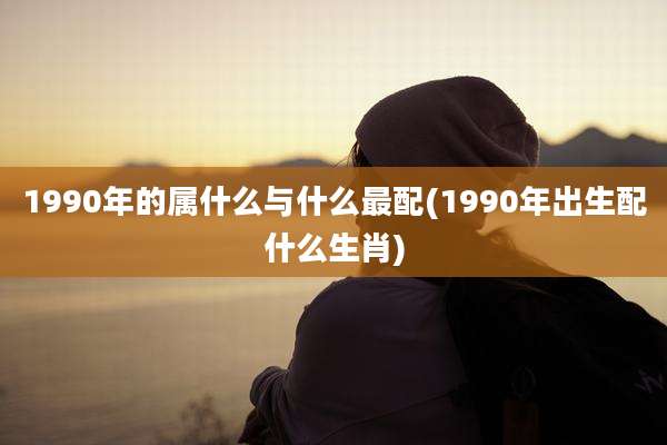 1990年的属什么与什么最配(1990年出生配什么生肖)