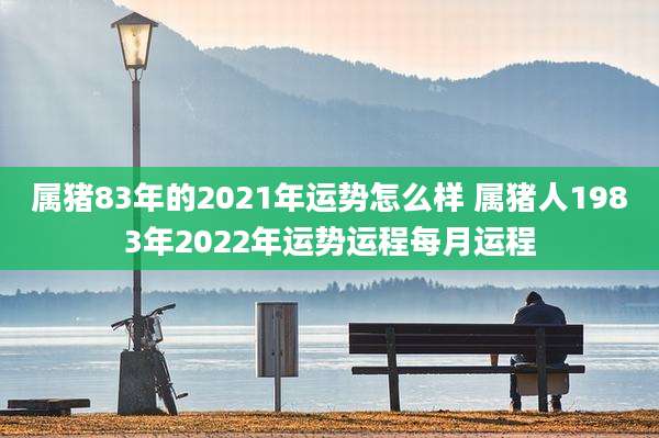 属猪83年的2021年运势怎么样 属猪人1983年2022年运势运程每月运程