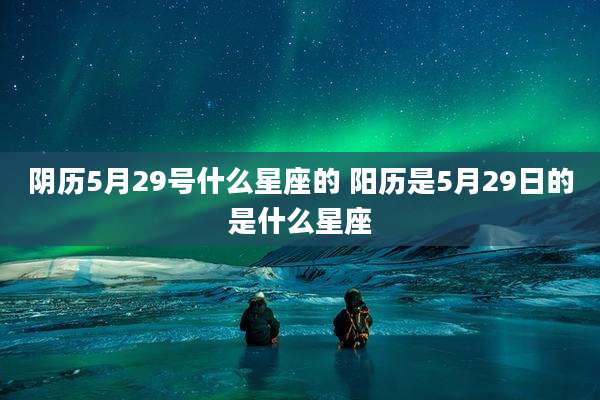 阴历5月29号什么星座的 阳历是5月29日的是什么星座