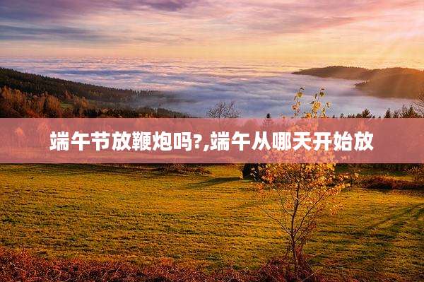 端午节放鞭炮吗?,端午从哪天开始放