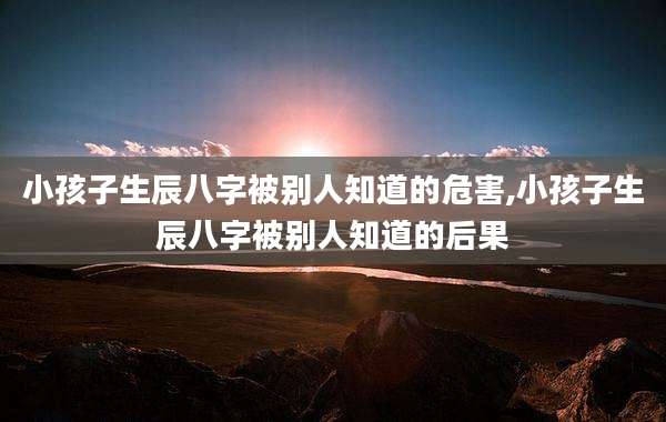 小孩子生辰八字被别人知道的危害,小孩子生辰八字被别人知道的后果