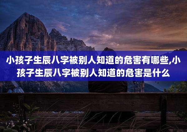 小孩子生辰八字被别人知道的危害有哪些,小孩子生辰八字被别人知道的危害是什么