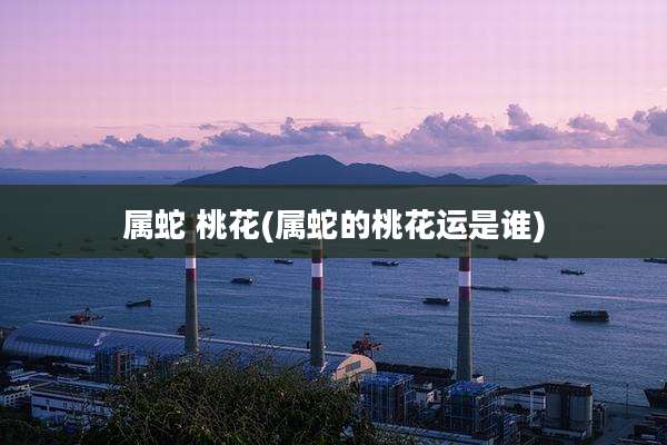 属蛇 桃花(属蛇的桃花运是谁)