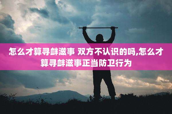 怎么才算寻衅滋事 双方不认识的吗,怎么才算寻衅滋事正当防卫行为