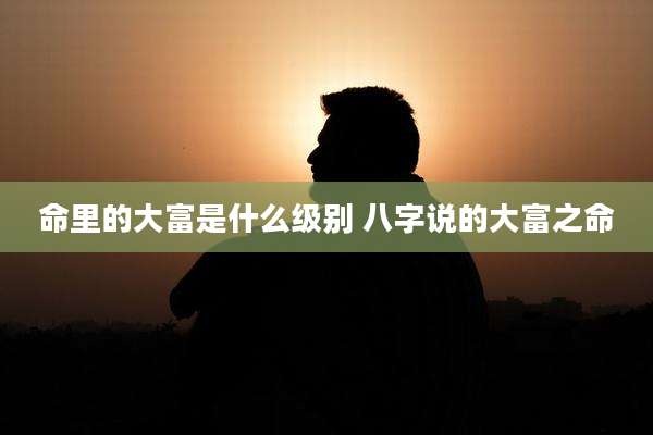 命里的大富是什么级别 八字说的大富之命