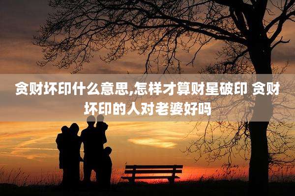 贪财坏印什么意思,怎样才算财星破印 贪财坏印的人对老婆好吗