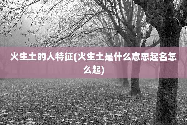 火生土的人特征(火生土是什么意思起名怎么起)