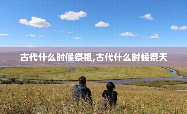 古代什么时候祭祖,古代什么时候祭天