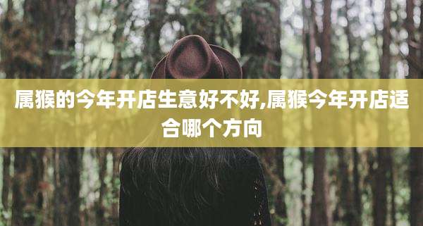 属猴的今年开店生意好不好,属猴今年开店适合哪个方向