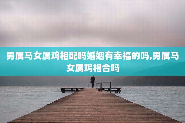 男属马女属鸡相配吗婚姻有幸福的吗,男属马女属鸡相合吗