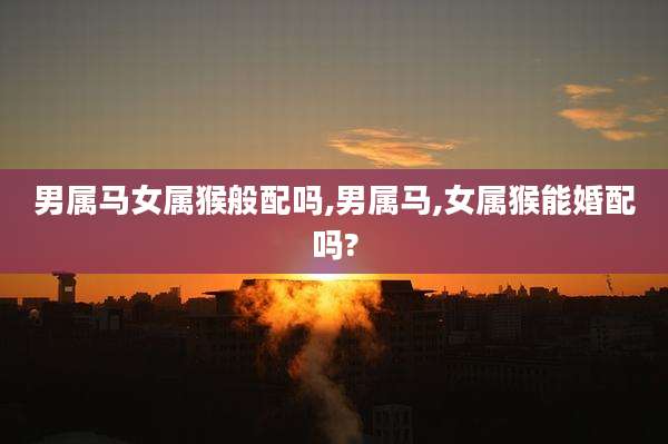 男属马女属猴般配吗,男属马,女属猴能婚配吗?