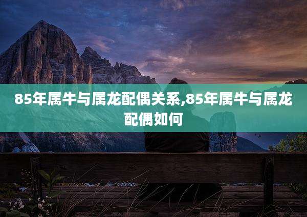 85年属牛与属龙配偶关系,85年属牛与属龙配偶如何