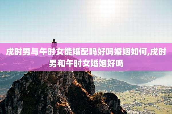 戍时男与午时女能婚配吗好吗婚姻如何,戌时男和午时女婚姻好吗