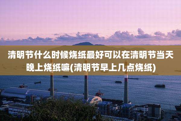 清明节什么时候烧纸最好可以在清明节当天晚上烧纸嘛(清明节早上几点烧纸)