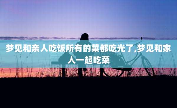 梦见和亲人吃饭所有的菜都吃光了,梦见和家人一起吃菜