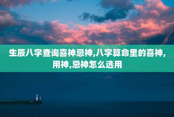 生辰八字查询喜神忌神,八字算命里的喜神,用神,忌神怎么选用