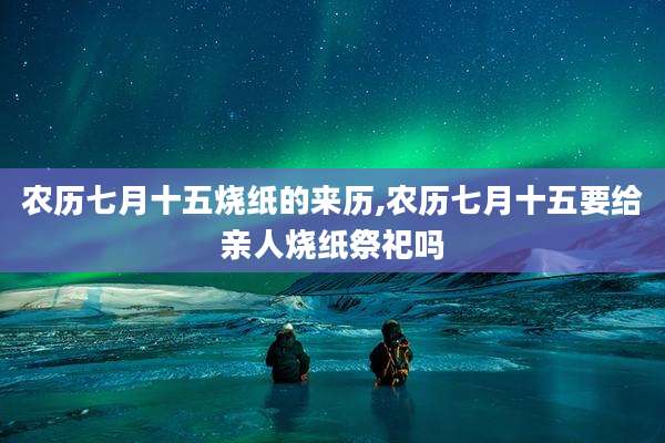 农历七月十五烧纸的来历,农历七月十五要给亲人烧纸祭祀吗