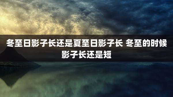 冬至日影子长还是夏至日影子长 冬至的时候影子长还是短