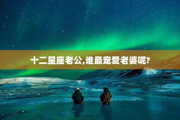 十二星座老公,谁最宠爱老婆呢?