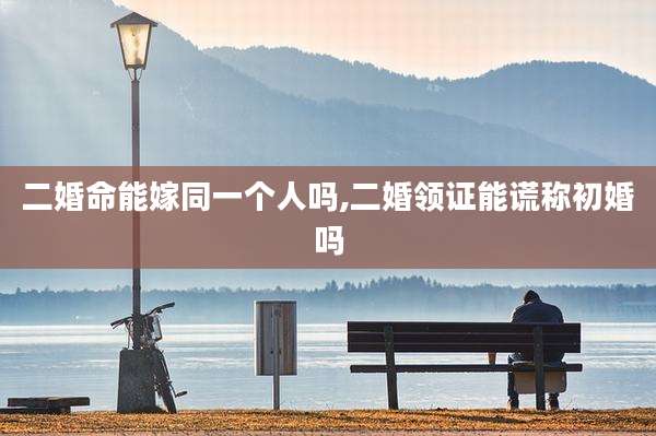 二婚命能嫁同一个人吗,二婚领证能谎称初婚吗