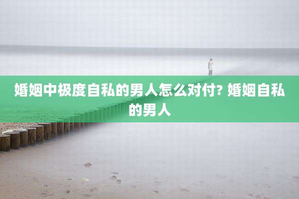 婚姻中极度自私的男人怎么对付? 婚姻自私的男人