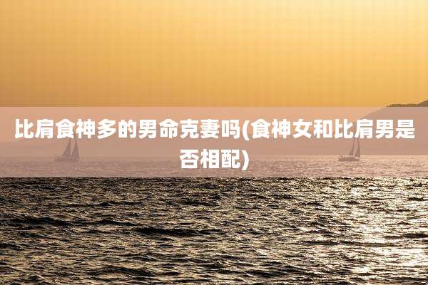 比肩食神多的男命克妻吗(食神女和比肩男是否相配)