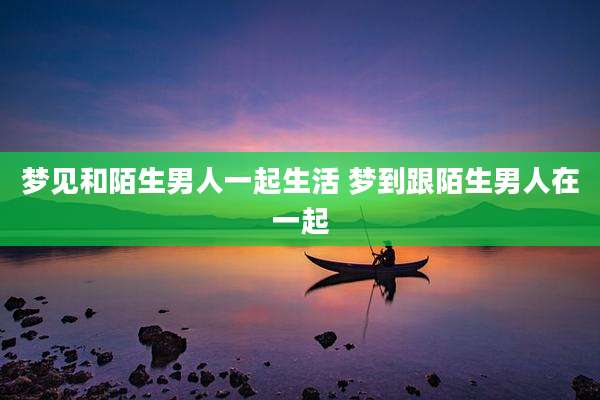 梦见和陌生男人一起生活 梦到跟陌生男人在一起