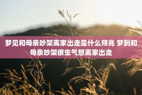 梦见和母亲吵架离家出走是什么预兆 梦到和母亲吵架很生气想离家出走