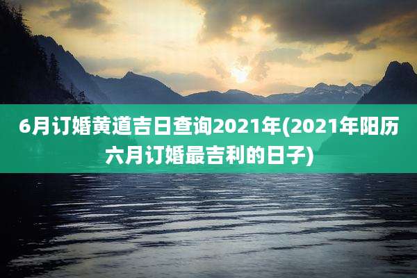6月订婚黄道吉日查询2021年(2021年阳历六月订婚最吉利的日子)