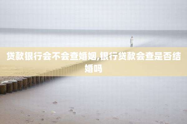贷款银行会不会查婚姻,银行贷款会查是否结婚吗